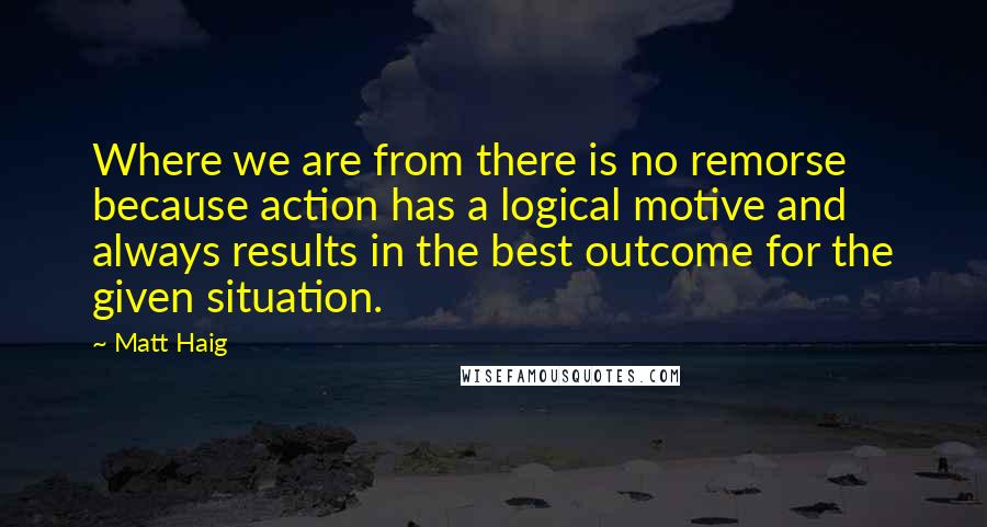 Matt Haig Quotes: Where we are from there is no remorse because action has a logical motive and always results in the best outcome for the given situation.