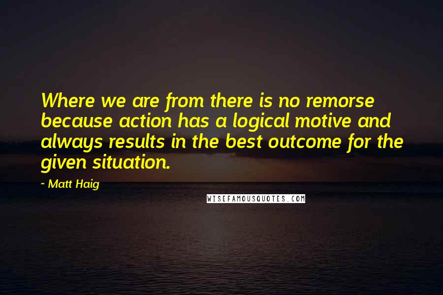 Matt Haig Quotes: Where we are from there is no remorse because action has a logical motive and always results in the best outcome for the given situation.