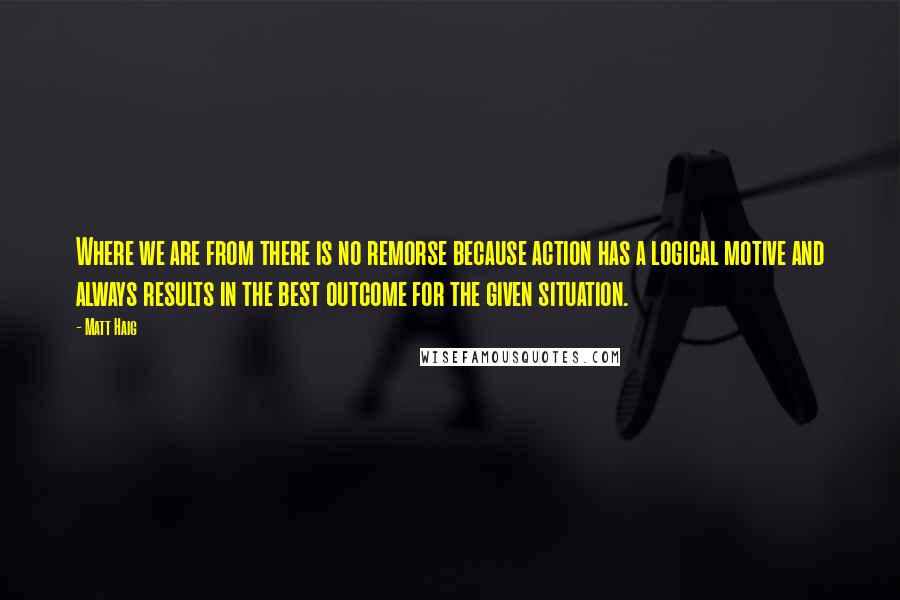 Matt Haig Quotes: Where we are from there is no remorse because action has a logical motive and always results in the best outcome for the given situation.