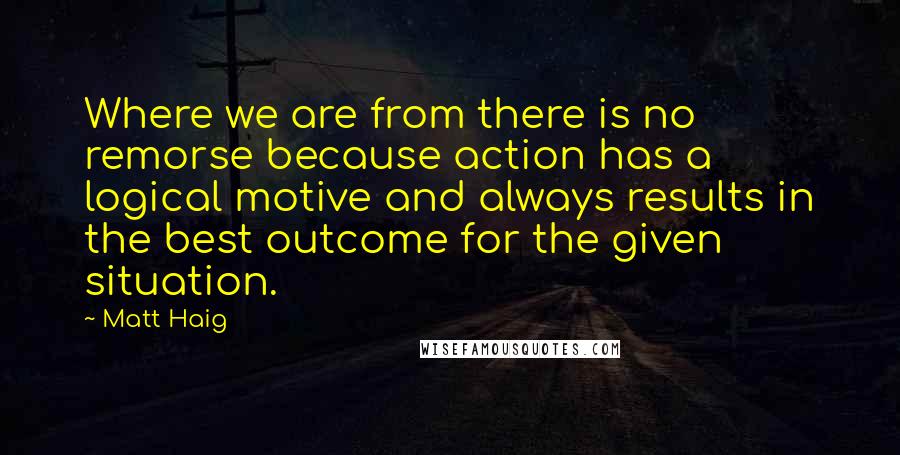 Matt Haig Quotes: Where we are from there is no remorse because action has a logical motive and always results in the best outcome for the given situation.