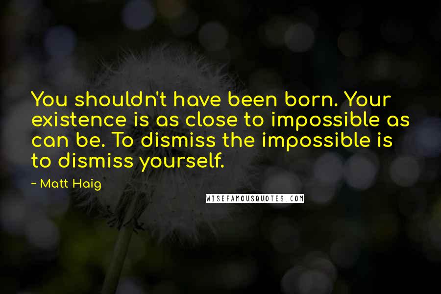 Matt Haig Quotes: You shouldn't have been born. Your existence is as close to impossible as can be. To dismiss the impossible is to dismiss yourself.