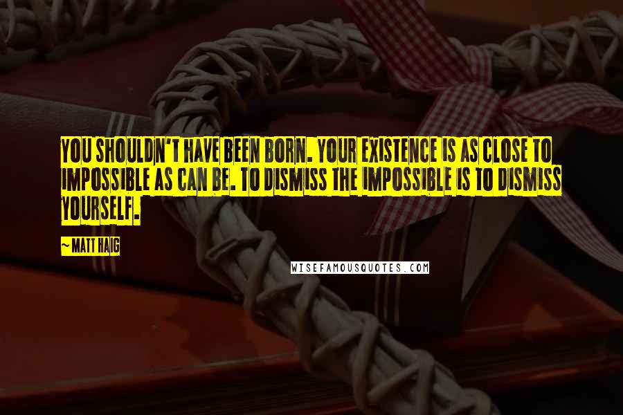 Matt Haig Quotes: You shouldn't have been born. Your existence is as close to impossible as can be. To dismiss the impossible is to dismiss yourself.