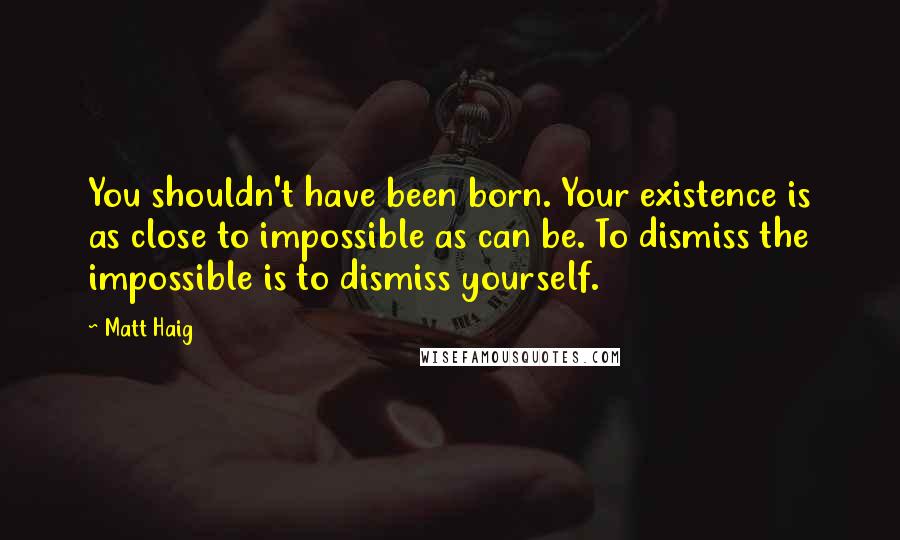Matt Haig Quotes: You shouldn't have been born. Your existence is as close to impossible as can be. To dismiss the impossible is to dismiss yourself.
