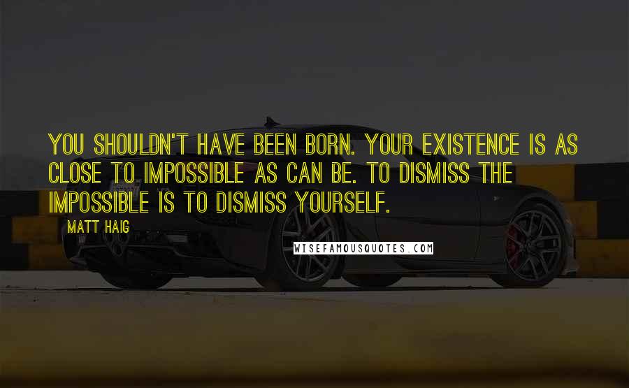 Matt Haig Quotes: You shouldn't have been born. Your existence is as close to impossible as can be. To dismiss the impossible is to dismiss yourself.