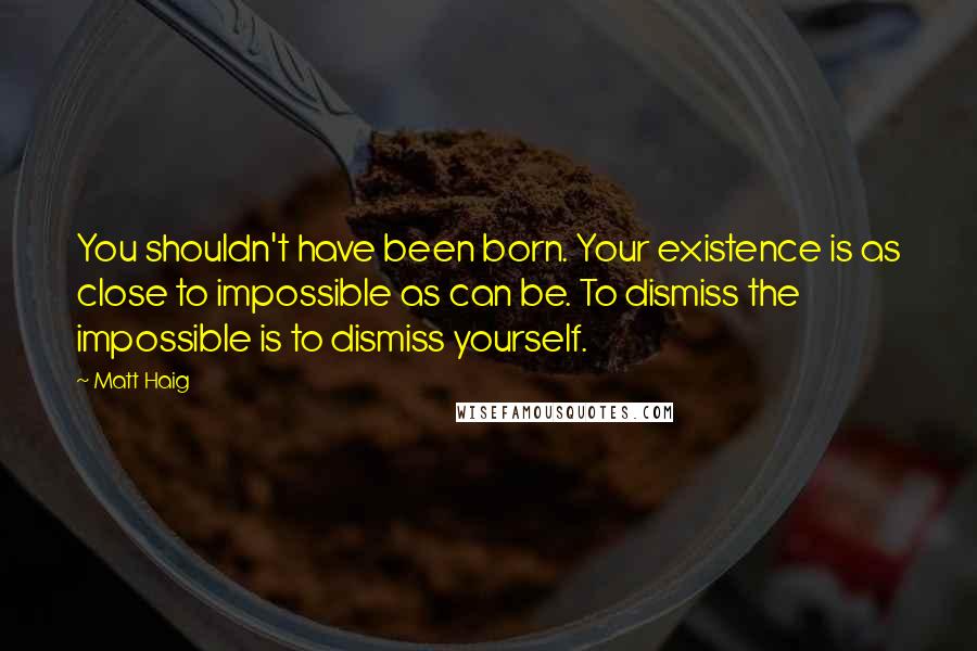 Matt Haig Quotes: You shouldn't have been born. Your existence is as close to impossible as can be. To dismiss the impossible is to dismiss yourself.