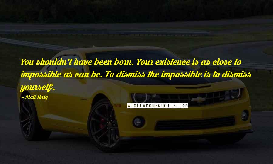 Matt Haig Quotes: You shouldn't have been born. Your existence is as close to impossible as can be. To dismiss the impossible is to dismiss yourself.