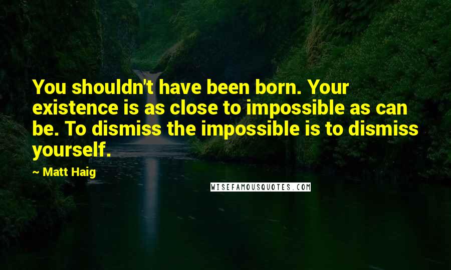 Matt Haig Quotes: You shouldn't have been born. Your existence is as close to impossible as can be. To dismiss the impossible is to dismiss yourself.