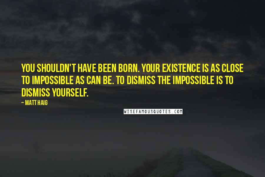 Matt Haig Quotes: You shouldn't have been born. Your existence is as close to impossible as can be. To dismiss the impossible is to dismiss yourself.