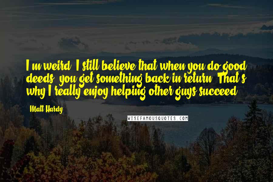 Matt Hardy Quotes: I'm weird. I still believe that when you do good deeds, you get something back in return. That's why I really enjoy helping other guys succeed.