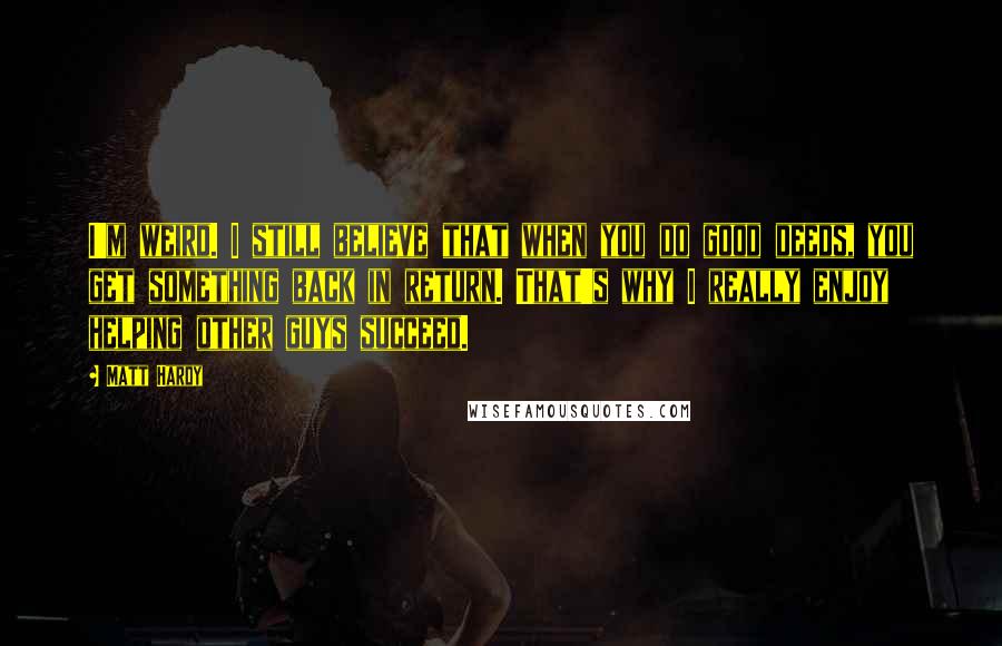 Matt Hardy Quotes: I'm weird. I still believe that when you do good deeds, you get something back in return. That's why I really enjoy helping other guys succeed.