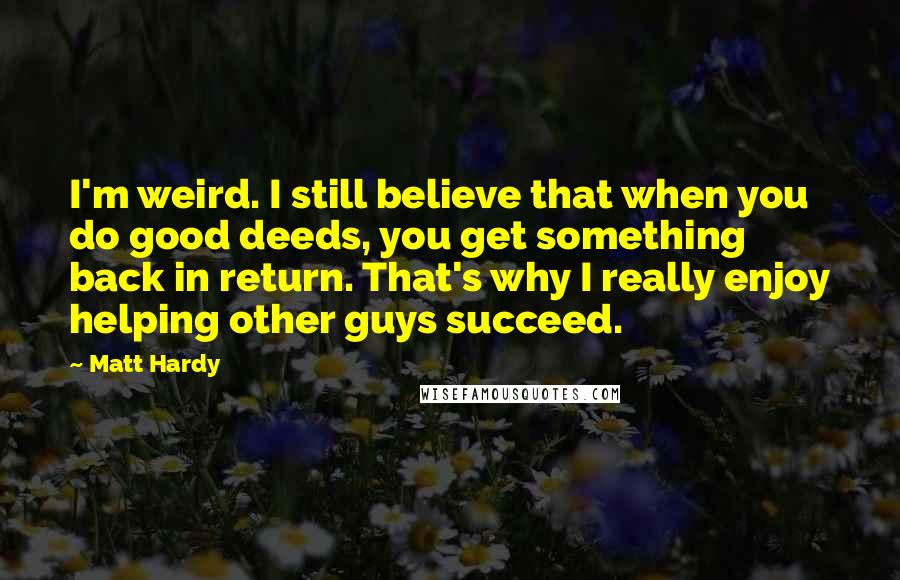 Matt Hardy Quotes: I'm weird. I still believe that when you do good deeds, you get something back in return. That's why I really enjoy helping other guys succeed.