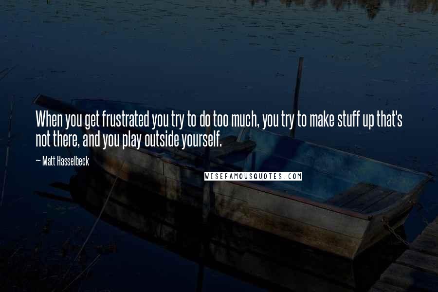 Matt Hasselbeck Quotes: When you get frustrated you try to do too much, you try to make stuff up that's not there, and you play outside yourself.