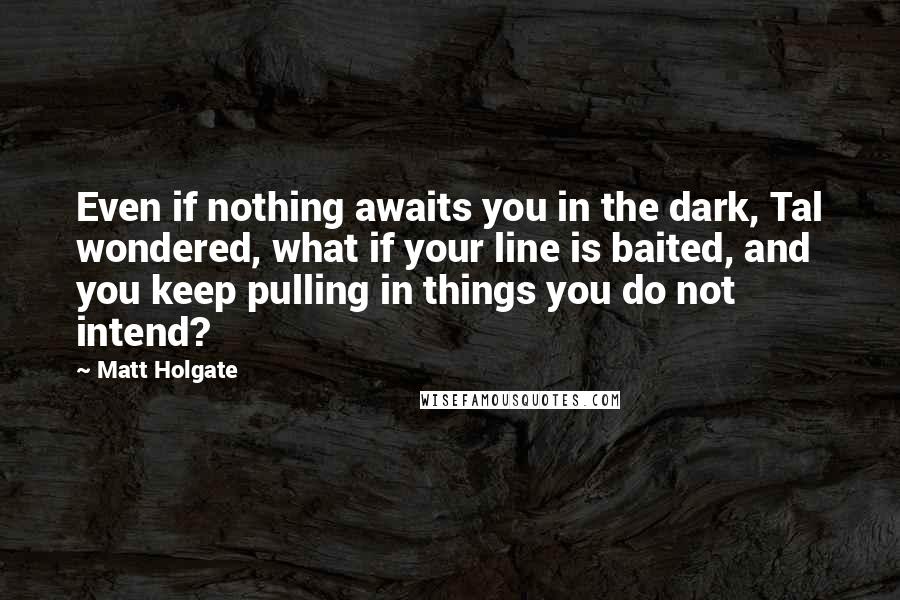Matt Holgate Quotes: Even if nothing awaits you in the dark, Tal wondered, what if your line is baited, and you keep pulling in things you do not intend?