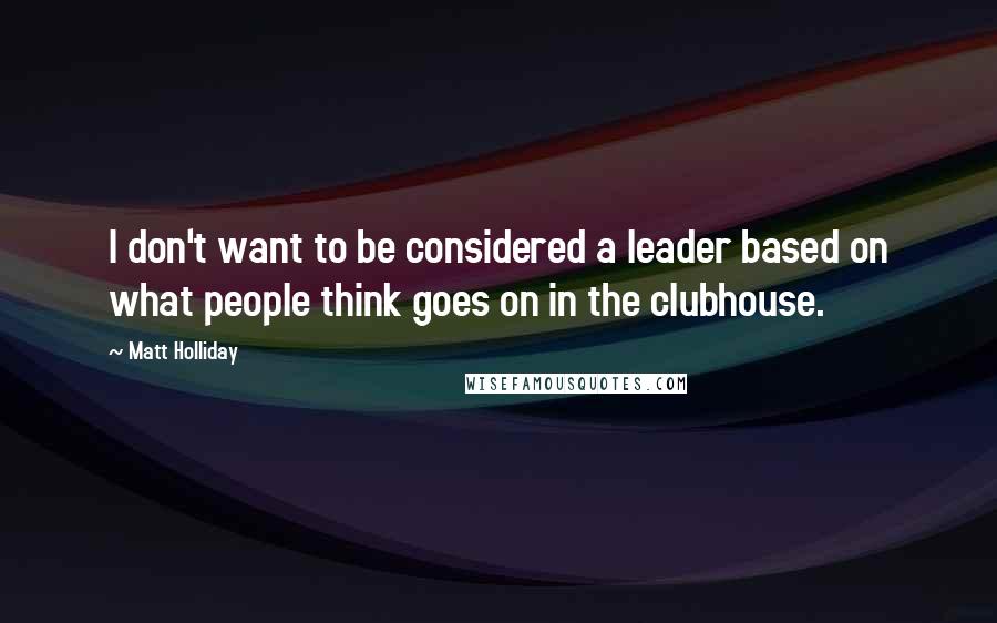Matt Holliday Quotes: I don't want to be considered a leader based on what people think goes on in the clubhouse.