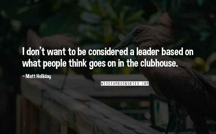 Matt Holliday Quotes: I don't want to be considered a leader based on what people think goes on in the clubhouse.