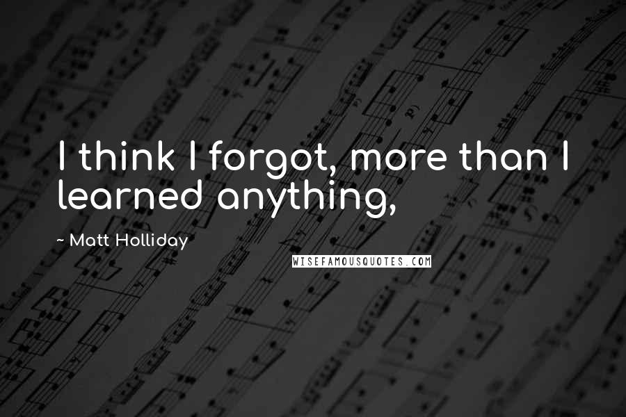 Matt Holliday Quotes: I think I forgot, more than I learned anything,
