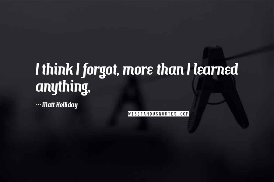 Matt Holliday Quotes: I think I forgot, more than I learned anything,