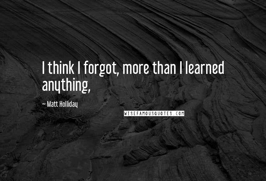 Matt Holliday Quotes: I think I forgot, more than I learned anything,