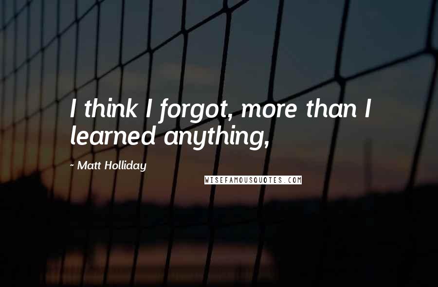 Matt Holliday Quotes: I think I forgot, more than I learned anything,