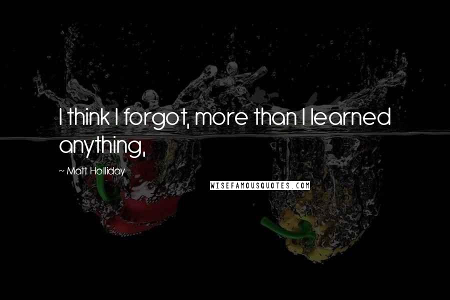 Matt Holliday Quotes: I think I forgot, more than I learned anything,