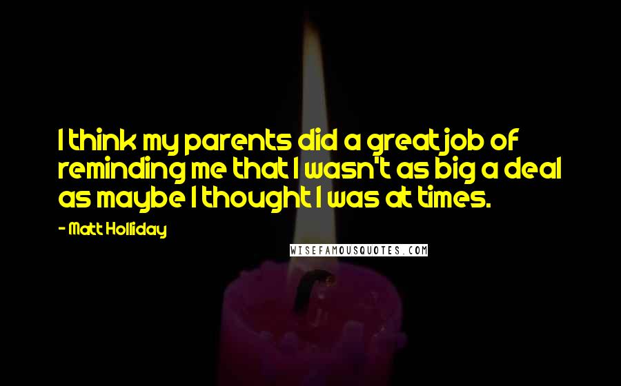 Matt Holliday Quotes: I think my parents did a great job of reminding me that I wasn't as big a deal as maybe I thought I was at times.