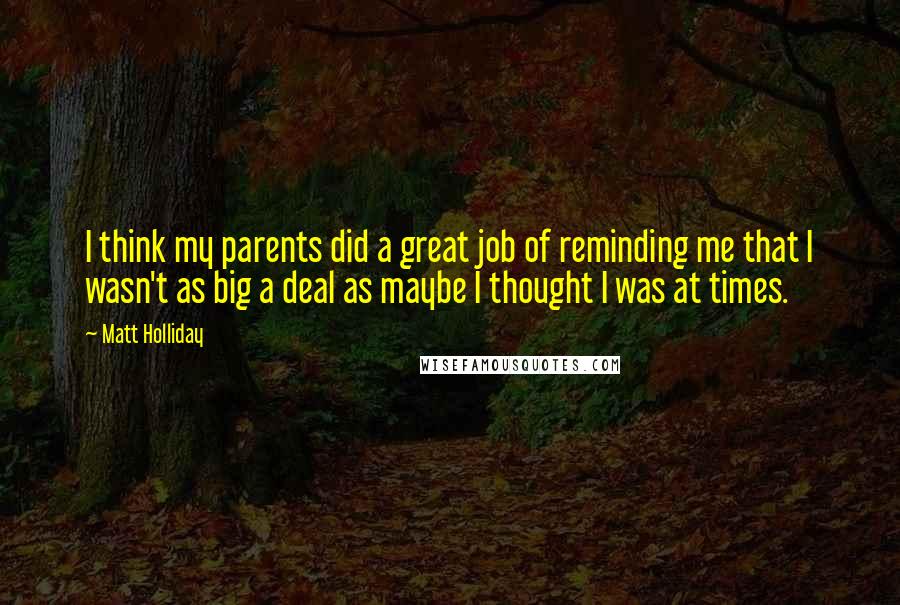 Matt Holliday Quotes: I think my parents did a great job of reminding me that I wasn't as big a deal as maybe I thought I was at times.