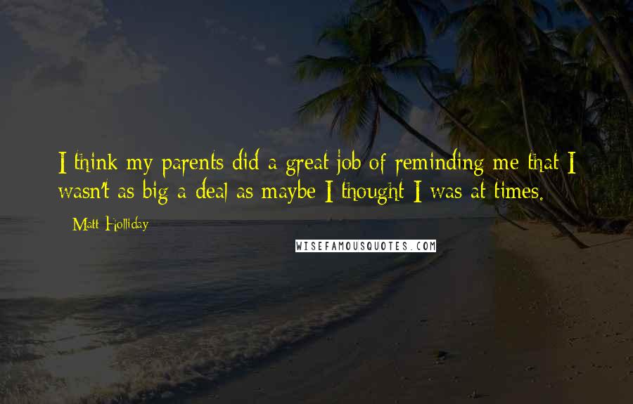 Matt Holliday Quotes: I think my parents did a great job of reminding me that I wasn't as big a deal as maybe I thought I was at times.