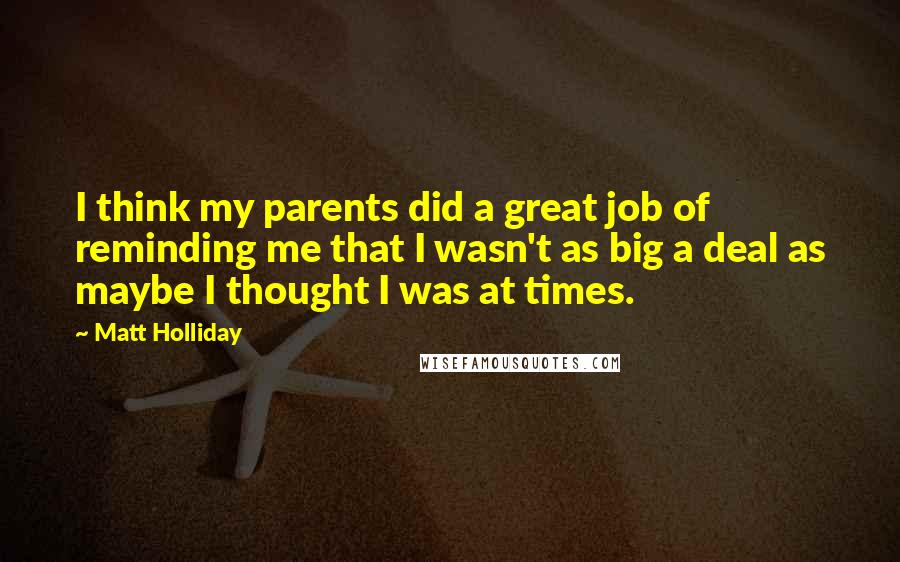 Matt Holliday Quotes: I think my parents did a great job of reminding me that I wasn't as big a deal as maybe I thought I was at times.