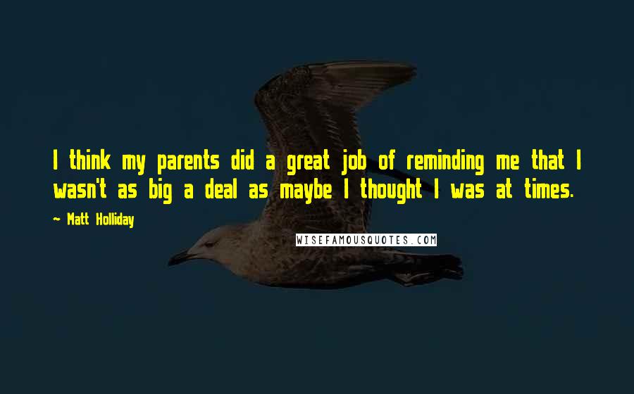 Matt Holliday Quotes: I think my parents did a great job of reminding me that I wasn't as big a deal as maybe I thought I was at times.