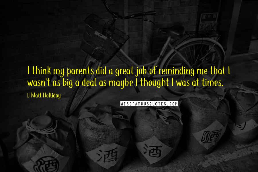 Matt Holliday Quotes: I think my parents did a great job of reminding me that I wasn't as big a deal as maybe I thought I was at times.
