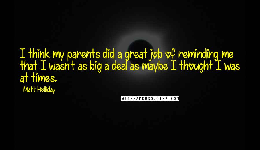 Matt Holliday Quotes: I think my parents did a great job of reminding me that I wasn't as big a deal as maybe I thought I was at times.