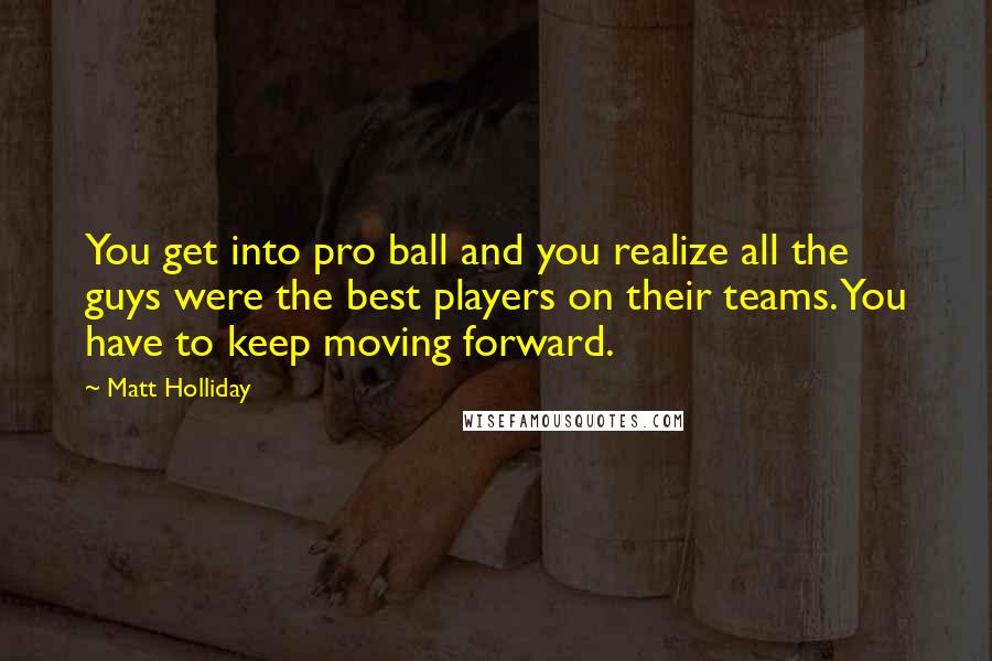 Matt Holliday Quotes: You get into pro ball and you realize all the guys were the best players on their teams. You have to keep moving forward.