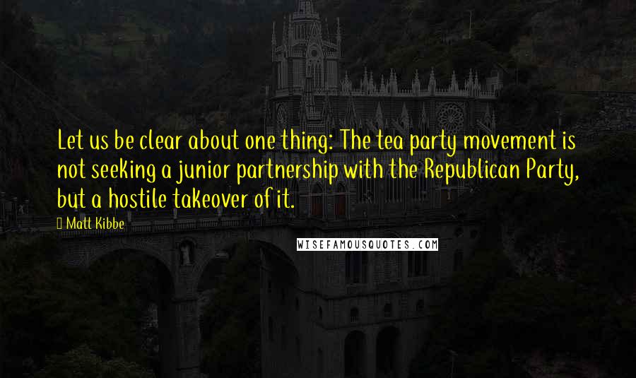 Matt Kibbe Quotes: Let us be clear about one thing: The tea party movement is not seeking a junior partnership with the Republican Party, but a hostile takeover of it.