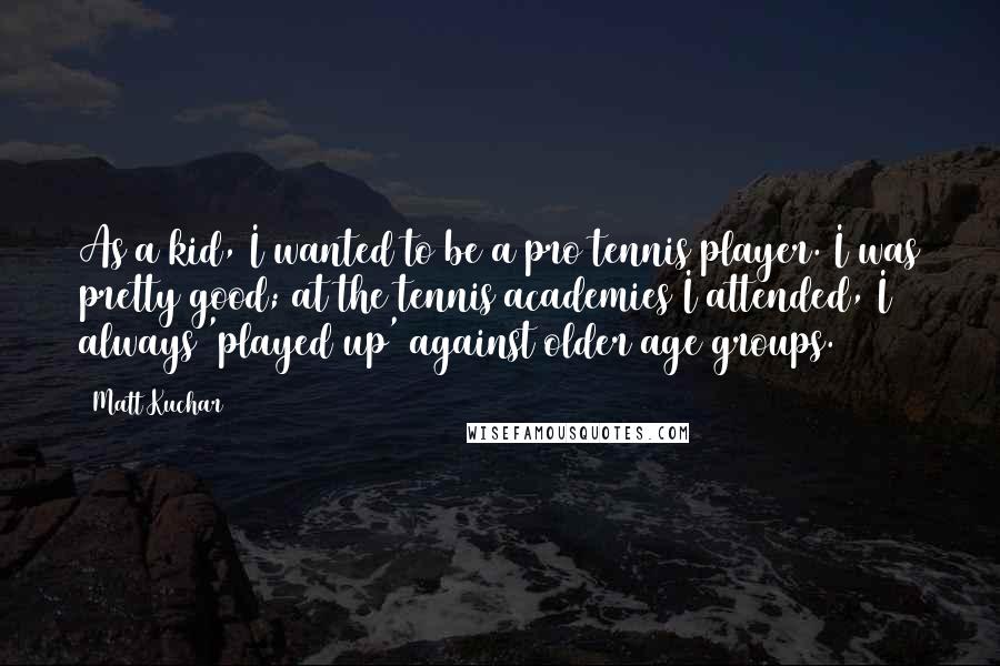 Matt Kuchar Quotes: As a kid, I wanted to be a pro tennis player. I was pretty good; at the tennis academies I attended, I always 'played up' against older age groups.