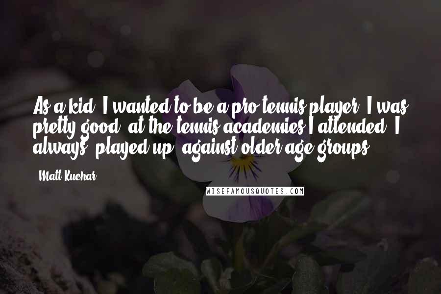 Matt Kuchar Quotes: As a kid, I wanted to be a pro tennis player. I was pretty good; at the tennis academies I attended, I always 'played up' against older age groups.