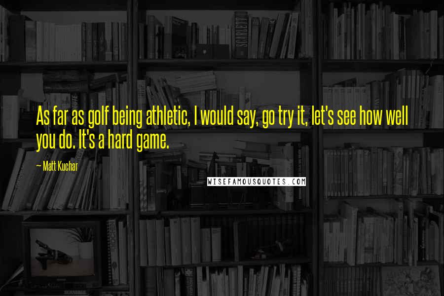 Matt Kuchar Quotes: As far as golf being athletic, I would say, go try it, let's see how well you do. It's a hard game.
