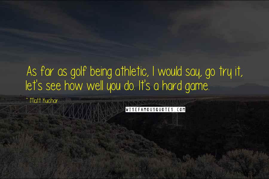 Matt Kuchar Quotes: As far as golf being athletic, I would say, go try it, let's see how well you do. It's a hard game.