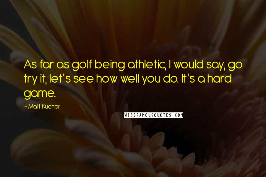 Matt Kuchar Quotes: As far as golf being athletic, I would say, go try it, let's see how well you do. It's a hard game.