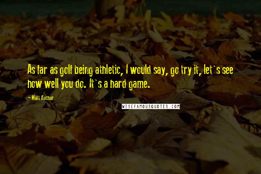 Matt Kuchar Quotes: As far as golf being athletic, I would say, go try it, let's see how well you do. It's a hard game.