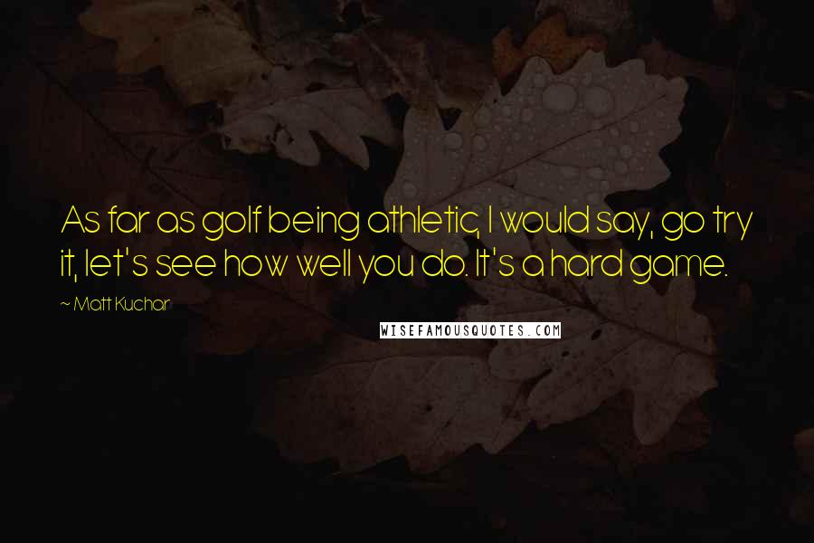 Matt Kuchar Quotes: As far as golf being athletic, I would say, go try it, let's see how well you do. It's a hard game.