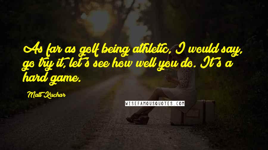 Matt Kuchar Quotes: As far as golf being athletic, I would say, go try it, let's see how well you do. It's a hard game.