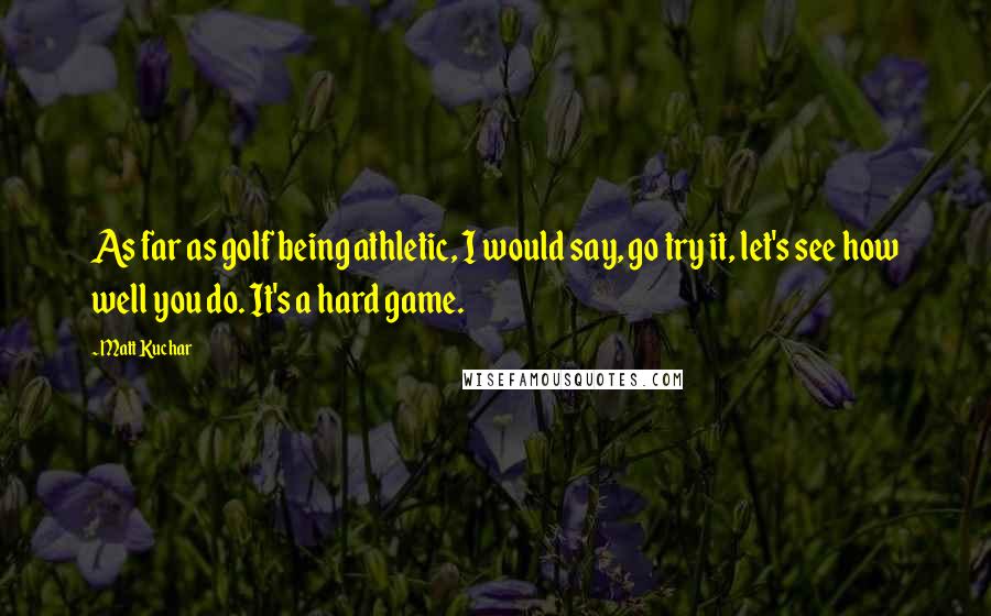 Matt Kuchar Quotes: As far as golf being athletic, I would say, go try it, let's see how well you do. It's a hard game.