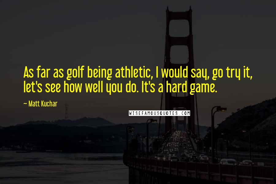 Matt Kuchar Quotes: As far as golf being athletic, I would say, go try it, let's see how well you do. It's a hard game.