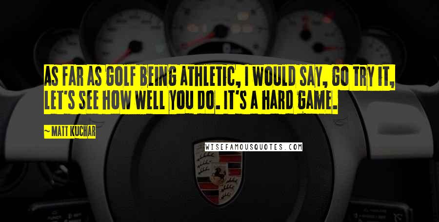 Matt Kuchar Quotes: As far as golf being athletic, I would say, go try it, let's see how well you do. It's a hard game.