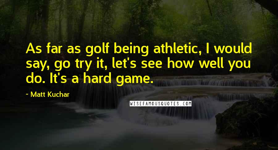 Matt Kuchar Quotes: As far as golf being athletic, I would say, go try it, let's see how well you do. It's a hard game.