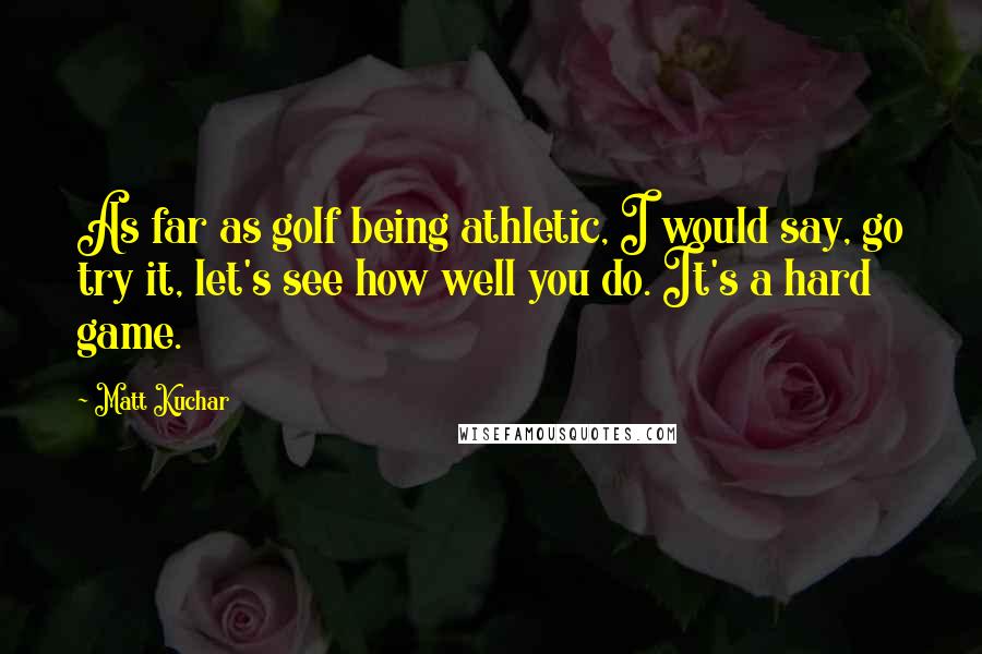 Matt Kuchar Quotes: As far as golf being athletic, I would say, go try it, let's see how well you do. It's a hard game.