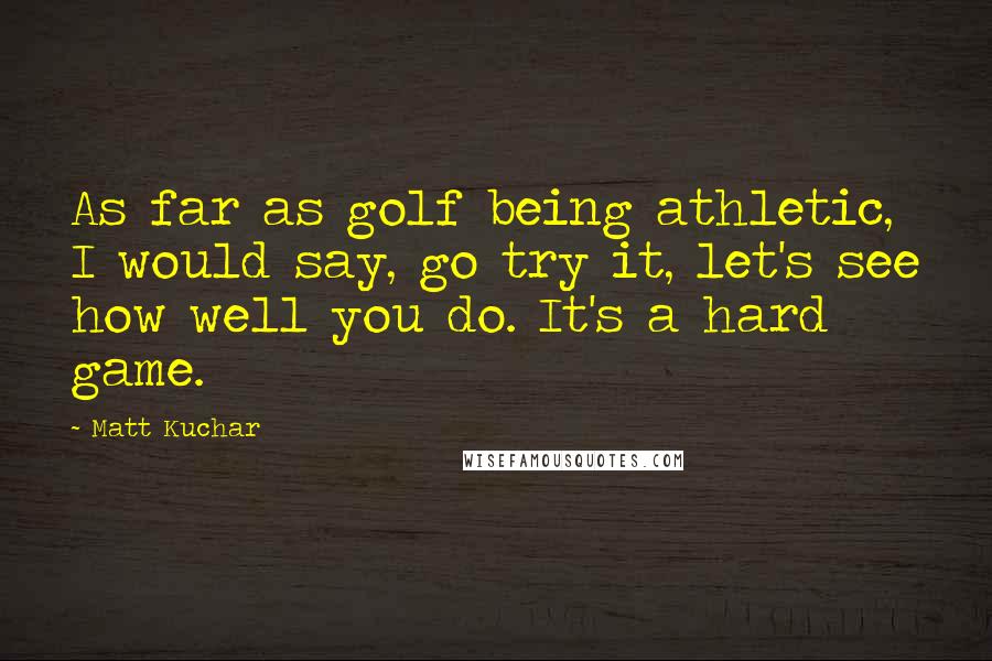 Matt Kuchar Quotes: As far as golf being athletic, I would say, go try it, let's see how well you do. It's a hard game.