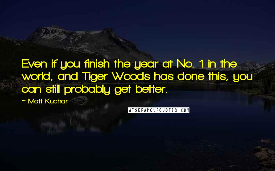 Matt Kuchar Quotes: Even if you finish the year at No. 1 in the world, and Tiger Woods has done this, you can still probably get better.