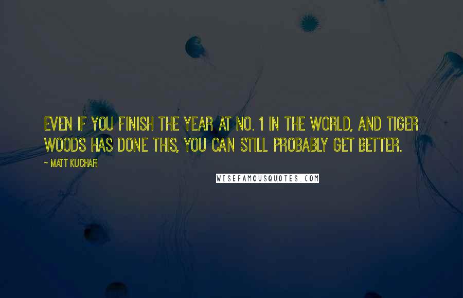 Matt Kuchar Quotes: Even if you finish the year at No. 1 in the world, and Tiger Woods has done this, you can still probably get better.