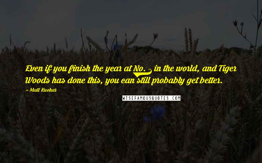 Matt Kuchar Quotes: Even if you finish the year at No. 1 in the world, and Tiger Woods has done this, you can still probably get better.